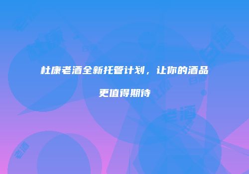 杜康老酒全新托管计划，让你的酒品更值得期待