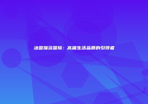 法国瑞莎国际：高端生活品质的引领者