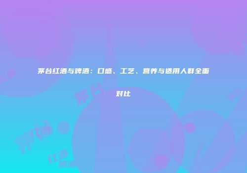 茅台红酒与啤酒：口感、工艺、营养与适用人群全面对比