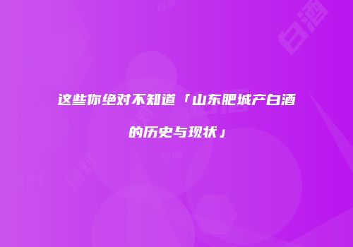 这些你绝对不知道「山东肥城产白酒的历史与现状」