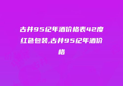 古井95纪年酒价格表42度红色包装,古井95纪年酒价格