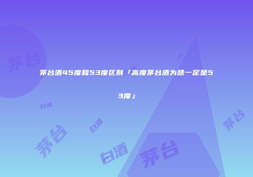 茅台酒45度和53度区别「高度茅台酒为啥一定是53度」