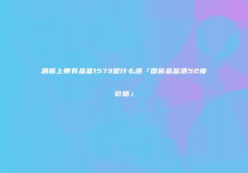 酒瓶上带有品鉴1573是什么酒「国窖品鉴酒52度价格」