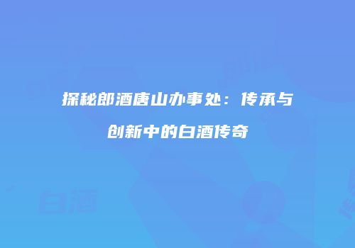 探秘郎酒唐山办事处：传承与创新中的白酒传奇