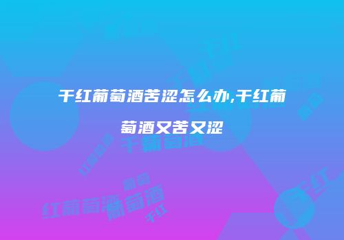 干红葡萄酒苦涩怎么办,干红葡萄酒又苦又涩