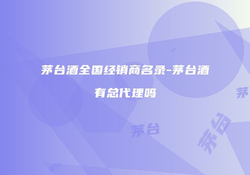 茅台酒全国经销商名录-茅台酒有总代理吗