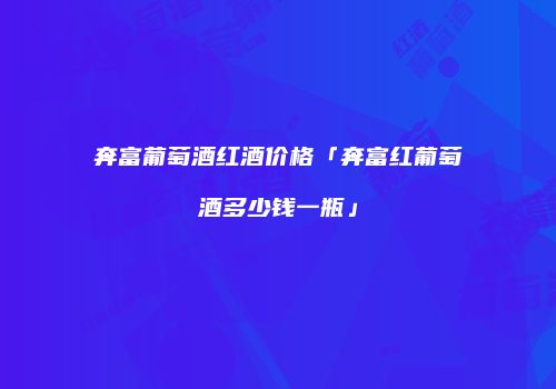 奔富葡萄酒红酒价格「奔富红葡萄酒多少钱一瓶」