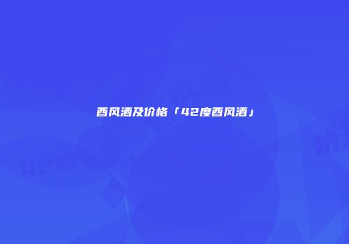 酉风酒及价格「42度酉风酒」