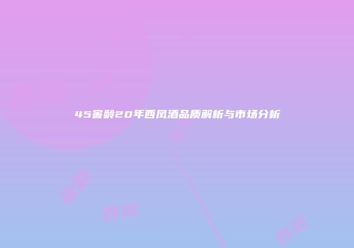 45窖龄20年西凤酒品质解析与市场分析