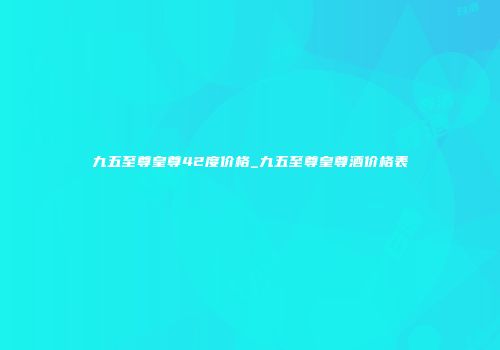 九五至尊皇尊42度价格_九五至尊皇尊酒价格表