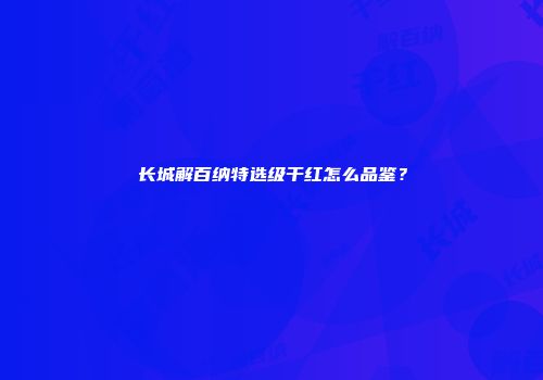 长城解百纳特选级干红怎么品鉴？