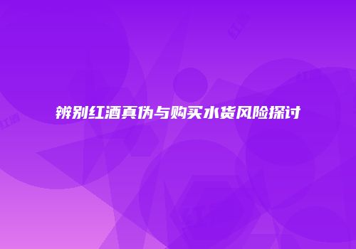 辨别红酒真伪与购买水货风险探讨