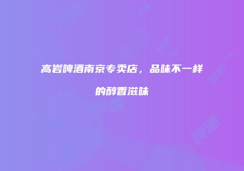 高岩啤酒南京专卖店，品味不一样的醇香滋味
