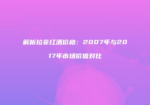 解析拉菲红酒价格：2007年与2017年市场价值对比