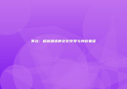 茅台：超越酒液的文化符号与身份象征