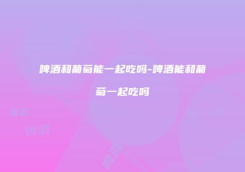 啤酒和葡萄能一起吃吗-啤酒能和葡萄一起吃吗