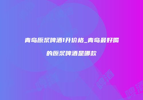 青岛原浆啤酒1升价格_青岛最好喝的原浆啤酒是哪款