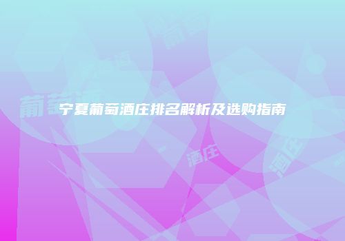 宁夏葡萄酒庄排名解析及选购指南
