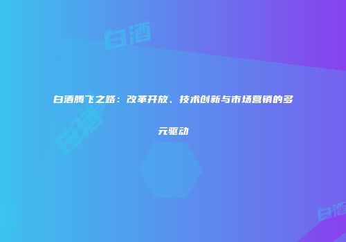 白酒腾飞之路：改革开放、技术创新与市场营销的多元驱动