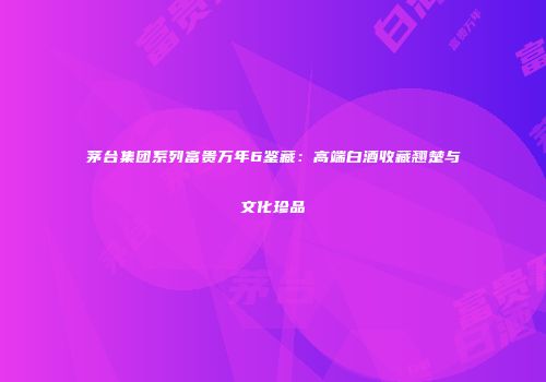 茅台集团系列富贵万年6鉴藏：高端白酒收藏翘楚与文化珍品