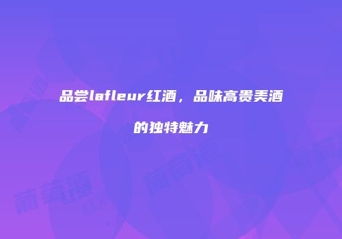 品尝lafleur红酒，品味高贵美酒的独特魅力