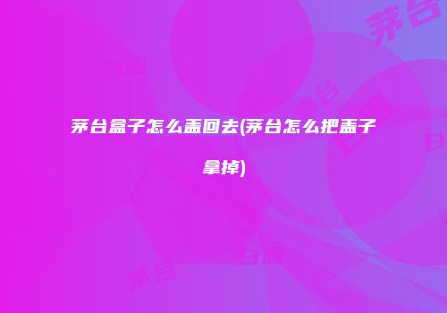 茅台盒子怎么盖回去(茅台怎么把盖子拿掉)