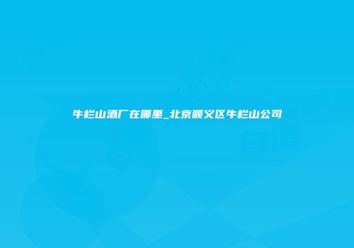 牛栏山酒厂在哪里_北京顺义区牛栏山公司