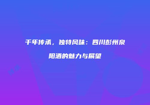 千年传承，独特风味：四川彭州泉阳酒的魅力与展望