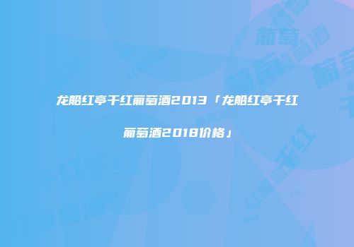 龙船红亭干红葡萄酒2013「龙船红亭干红葡萄酒2018价格」