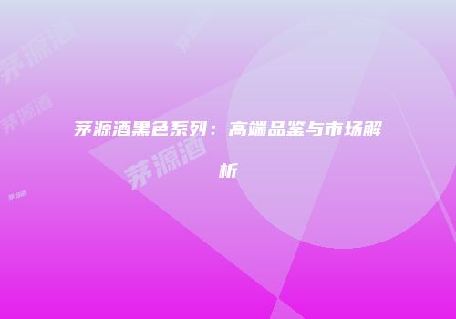 茅源酒黑色系列：高端品鉴与市场解析