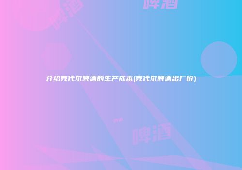 介绍克代尔啤酒的生产成本(克代尔啤酒出厂价)