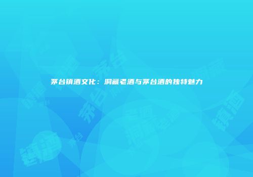 茅台镇酒文化：洞藏老酒与茅台酒的独特魅力