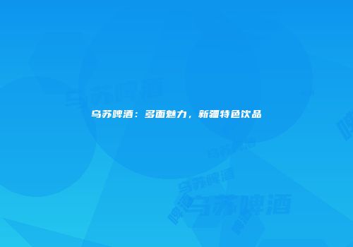 乌苏啤酒：多面魅力，新疆特色饮品