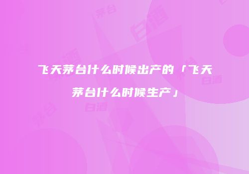 飞天茅台什么时候出产的「飞天茅台什么时候生产」