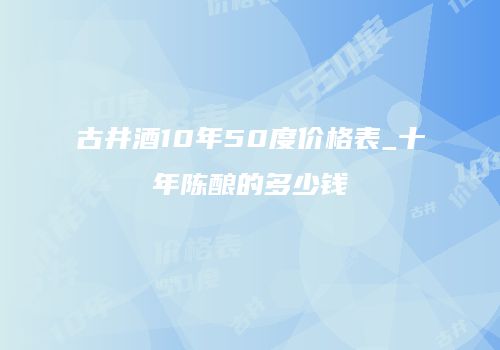 古井酒10年50度价格表_十年陈酿的多少钱