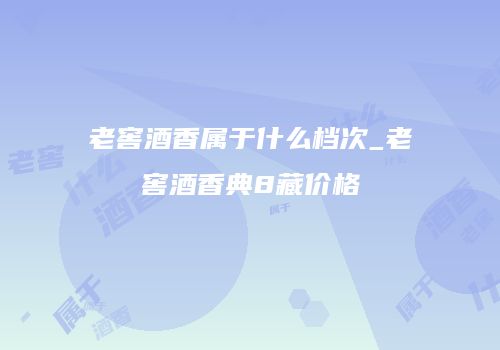 老窖酒香属于什么档次_老窖酒香典8藏价格