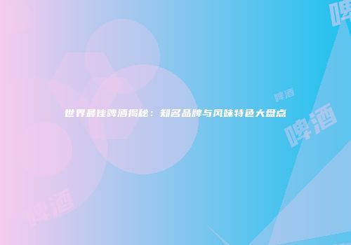 世界最佳啤酒揭秘：知名品牌与风味特色大盘点