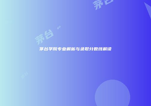 茅台学院专业解析与录取分数线解读