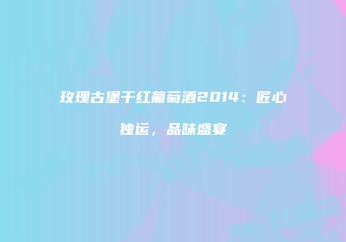 玫瑰古堡干红葡萄酒2014：匠心独运，品味盛宴
