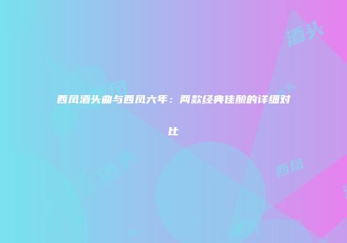 西凤酒头曲与西凤六年：两款经典佳酿的详细对比
