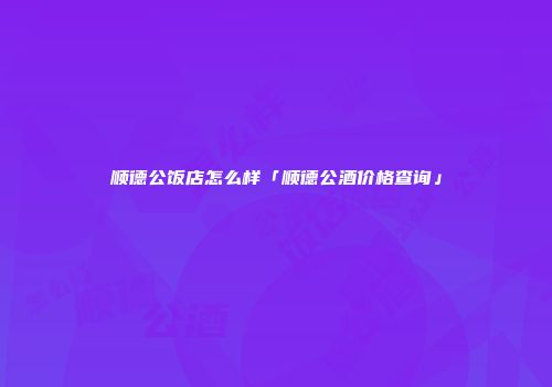 顺德公饭店怎么样「顺德公酒价格查询」
