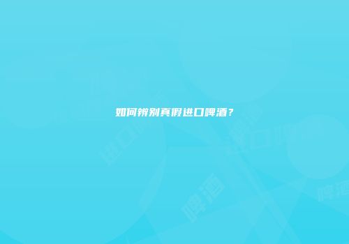 如何辨别真假进口啤酒？