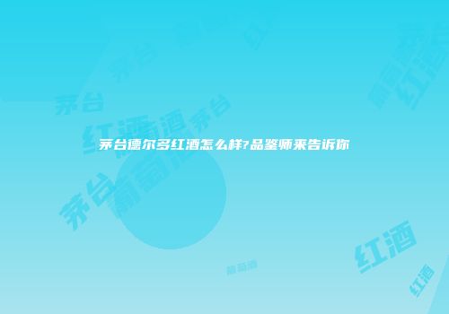 茅台德尔多红酒怎么样?品鉴师来告诉你