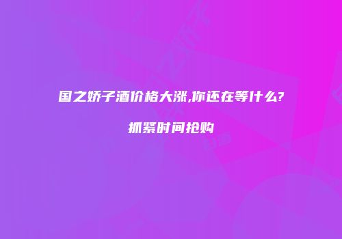 国之娇子酒价格大涨,你还在等什么?抓紧时间抢购