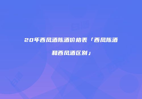20年西凤酒陈酒价格表「西凤陈酒和西凤酒区别」