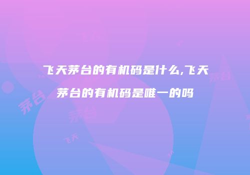 飞天茅台的有机码是什么,飞天茅台的有机码是唯一的吗