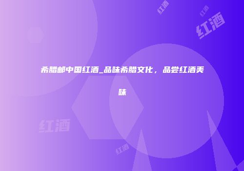 希腊邮中国红酒_品味希腊文化，品尝红酒美味