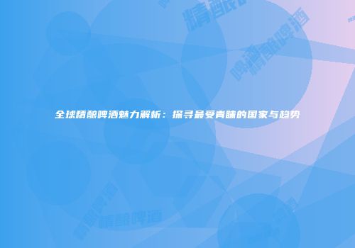 全球精酿啤酒魅力解析：探寻最受青睐的国家与趋势