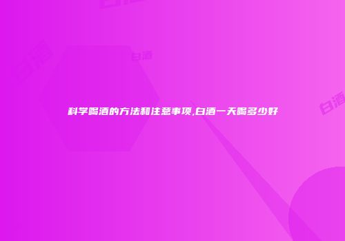 科学喝酒的方法和注意事项,白酒一天喝多少好