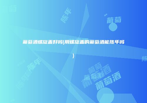 葡萄酒螺旋盖好吗(用螺旋盖的葡萄酒能陈年吗)
